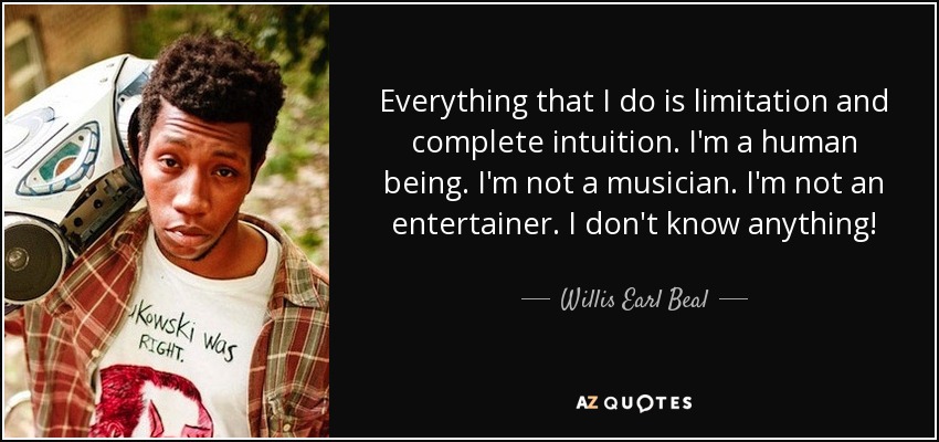 Everything that I do is limitation and complete intuition. I'm a human being. I'm not a musician. I'm not an entertainer. I don't know anything! - Willis Earl Beal