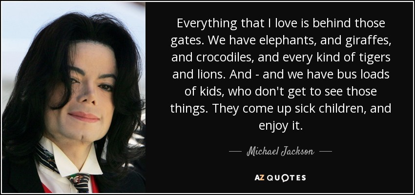 Everything that I love is behind those gates. We have elephants, and giraffes, and crocodiles, and every kind of tigers and lions. And - and we have bus loads of kids, who don't get to see those things. They come up sick children, and enjoy it. - Michael Jackson
