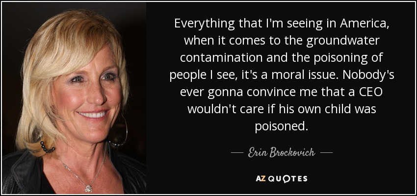Everything that I'm seeing in America, when it comes to the groundwater contamination and the poisoning of people I see, it's a moral issue. Nobody's ever gonna convince me that a CEO wouldn't care if his own child was poisoned. - Erin Brockovich