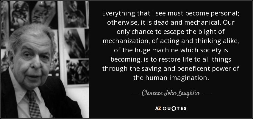 Everything that I see must become personal; otherwise, it is dead and mechanical. Our only chance to escape the blight of mechanization, of acting and thinking alike, of the huge machine which society is becoming, is to restore life to all things through the saving and beneficent power of the human imagination. - Clarence John Laughlin