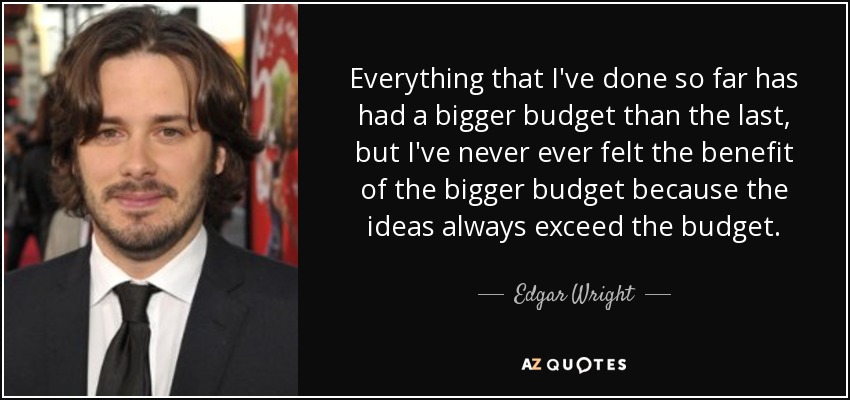 Everything that I've done so far has had a bigger budget than the last, but I've never ever felt the benefit of the bigger budget because the ideas always exceed the budget. - Edgar Wright