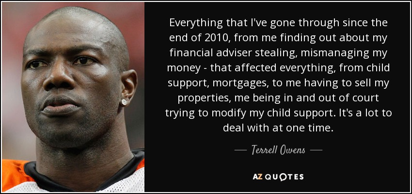 Everything that I've gone through since the end of 2010, from me finding out about my financial adviser stealing, mismanaging my money - that affected everything, from child support, mortgages, to me having to sell my properties, me being in and out of court trying to modify my child support. It's a lot to deal with at one time. - Terrell Owens