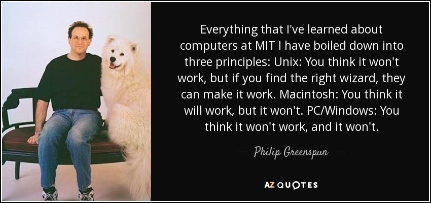 Everything that I've learned about computers at MIT I have boiled down into three principles: Unix: You think it won't work, but if you find the right wizard, they can make it work. Macintosh: You think it will work, but it won't. PC/Windows: You think it won't work, and it won't. - Philip Greenspun