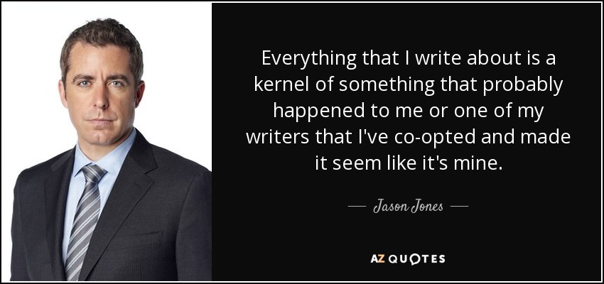 Everything that I write about is a kernel of something that probably happened to me or one of my writers that I've co-opted and made it seem like it's mine. - Jason Jones