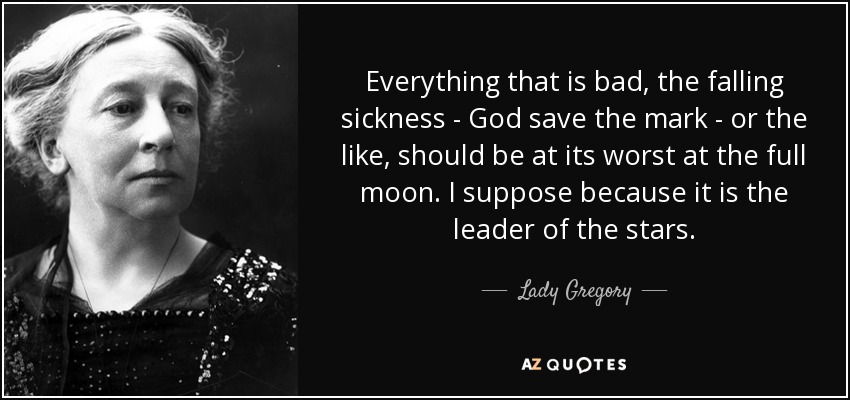 Everything that is bad, the falling sickness - God save the mark - or the like, should be at its worst at the full moon. I suppose because it is the leader of the stars. - Lady Gregory