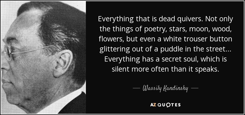 Everything that is dead quivers. Not only the things of poetry, stars, moon, wood, flowers, but even a white trouser button glittering out of a puddle in the street... Everything has a secret soul, which is silent more often than it speaks. - Wassily Kandinsky