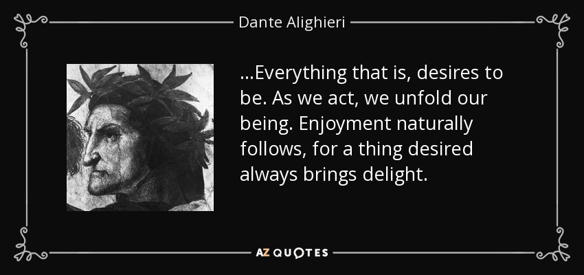 ...Everything that is, desires to be. As we act, we unfold our being. Enjoyment naturally follows, for a thing desired always brings delight. - Dante Alighieri