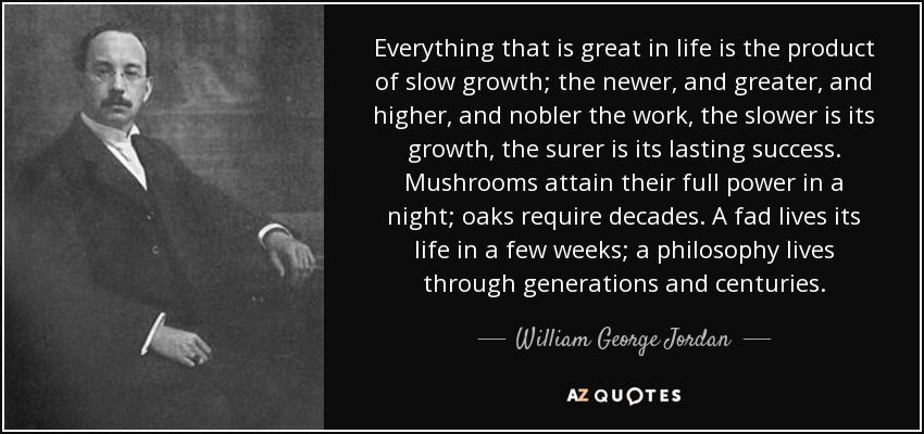 Everything that is great in life is the product of slow growth; the newer, and greater, and higher, and nobler the work, the slower is its growth, the surer is its lasting success. Mushrooms attain their full power in a night; oaks require decades. A fad lives its life in a few weeks; a philosophy lives through generations and centuries. - William George Jordan