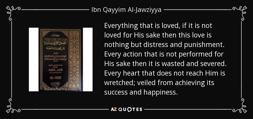 Everything that is loved, if it is not loved for His sake then this love is nothing but distress and punishment. Every action that is not performed for His sake then it is wasted and severed. Every heart that does not reach Him is wretched; veiled from achieving its success and happiness. - Ibn Qayyim Al-Jawziyya