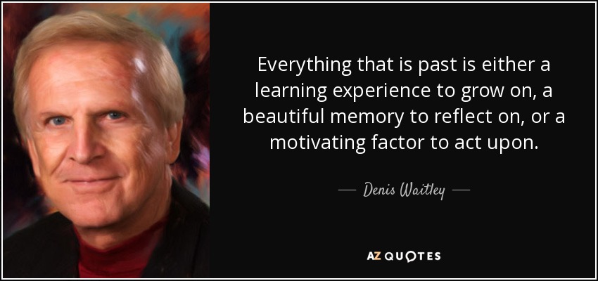 Everything that is past is either a learning experience to grow on, a beautiful memory to reflect on, or a motivating factor to act upon. - Denis Waitley
