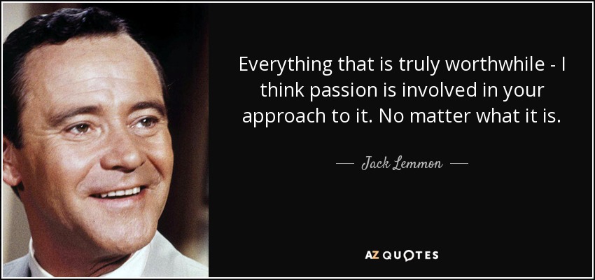 Everything that is truly worthwhile - I think passion is involved in your approach to it. No matter what it is. - Jack Lemmon