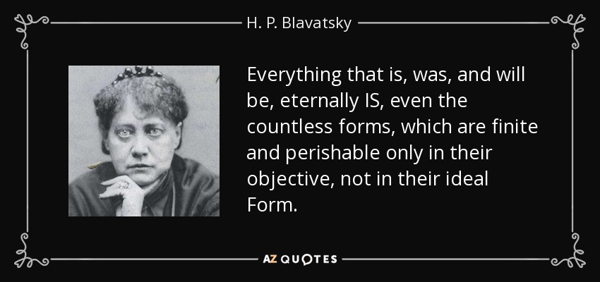 Everything that is, was, and will be, eternally IS, even the countless forms, which are finite and perishable only in their objective, not in their ideal Form. - H. P. Blavatsky
