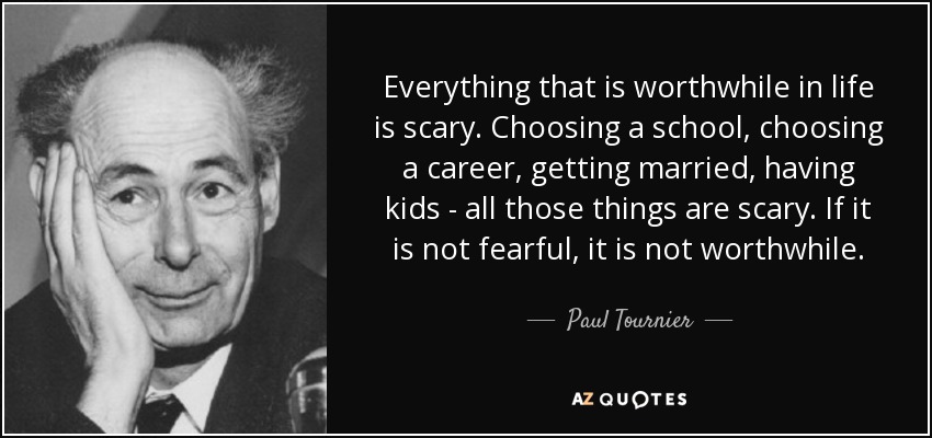 Everything that is worthwhile in life is scary. Choosing a school, choosing a career, getting married, having kids - all those things are scary. If it is not fearful, it is not worthwhile. - Paul Tournier