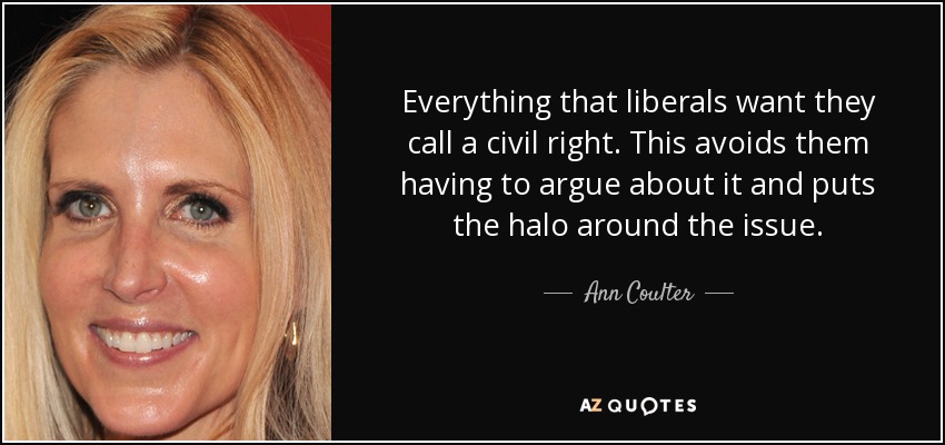 Everything that liberals want they call a civil right. This avoids them having to argue about it and puts the halo around the issue. - Ann Coulter
