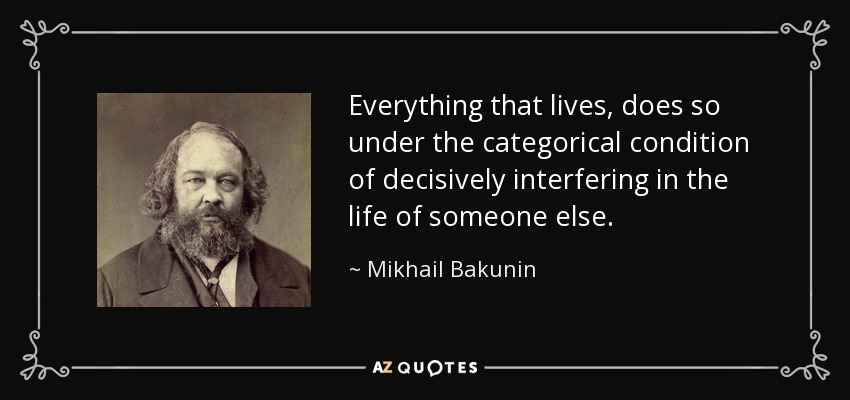 Everything that lives, does so under the categorical condition of decisively interfering in the life of someone else. - Mikhail Bakunin