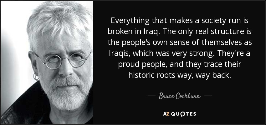 Everything that makes a society run is broken in Iraq. The only real structure is the people's own sense of themselves as Iraqis, which was very strong. They're a proud people, and they trace their historic roots way, way back. - Bruce Cockburn