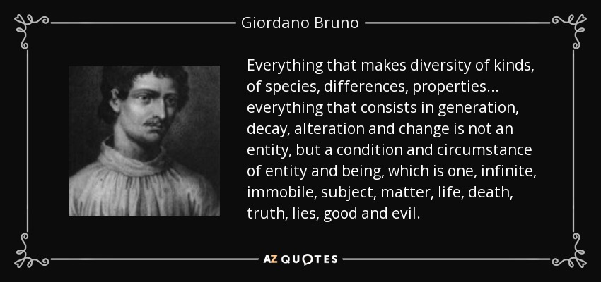 Everything that makes diversity of kinds, of species, differences, properties... everything that consists in generation, decay, alteration and change is not an entity, but a condition and circumstance of entity and being, which is one, infinite, immobile, subject, matter, life, death, truth, lies, good and evil. - Giordano Bruno