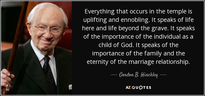 Everything that occurs in the temple is uplifting and ennobling. It speaks of life here and life beyond the grave. It speaks of the importance of the individual as a child of God. It speaks of the importance of the family and the eternity of the marriage relationship. - Gordon B. Hinckley