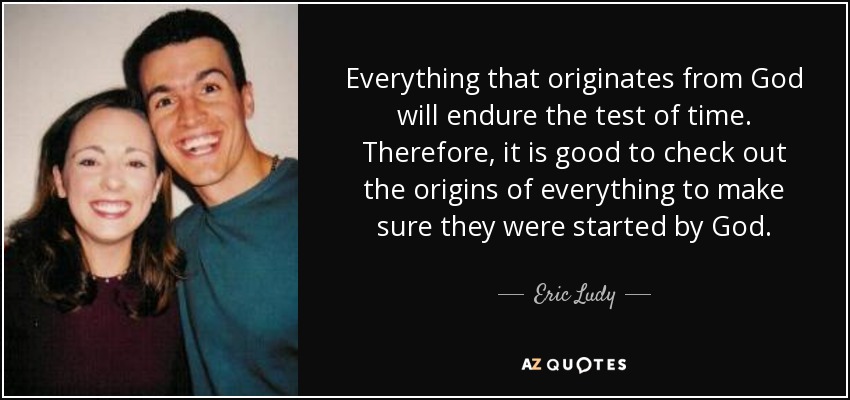 Everything that originates from God will endure the test of time. Therefore, it is good to check out the origins of everything to make sure they were started by God. - Eric Ludy