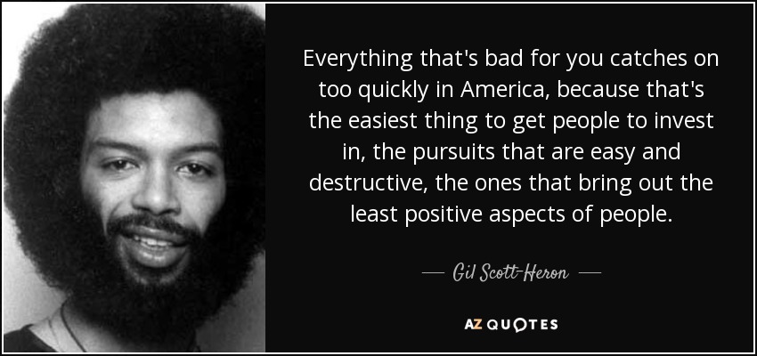 Everything that's bad for you catches on too quickly in America, because that's the easiest thing to get people to invest in, the pursuits that are easy and destructive, the ones that bring out the least positive aspects of people. - Gil Scott-Heron