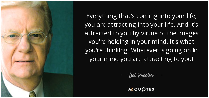 Everything that's coming into your life, you are attracting into your life. And it's attracted to you by virtue of the images you're holding in your mind. It's what you're thinking. Whatever is going on in your mind you are attracting to you! - Bob Proctor
