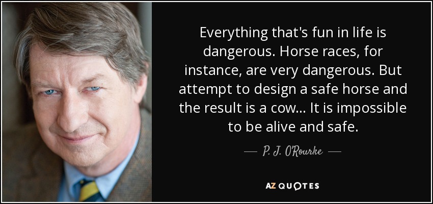Everything that's fun in life is dangerous. Horse races, for instance, are very dangerous. But attempt to design a safe horse and the result is a cow ... It is impossible to be alive and safe. - P. J. O'Rourke