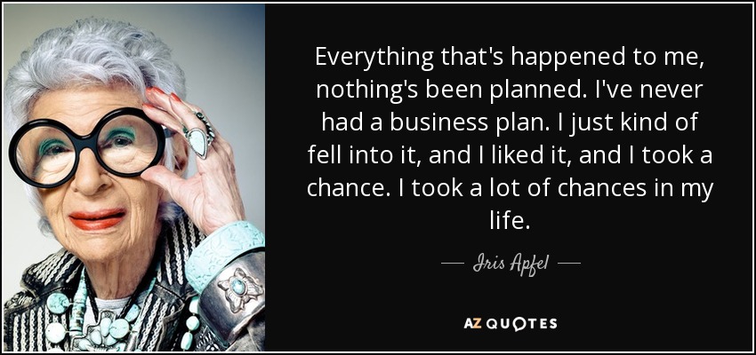 Everything that's happened to me, nothing's been planned. I've never had a business plan. I just kind of fell into it, and I liked it, and I took a chance. I took a lot of chances in my life. - Iris Apfel