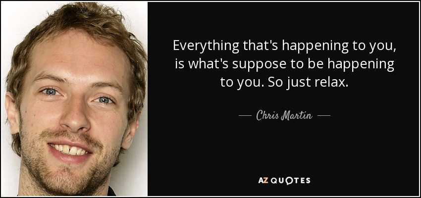 Everything that's happening to you, is what's suppose to be happening to you. So just relax. - Chris Martin
