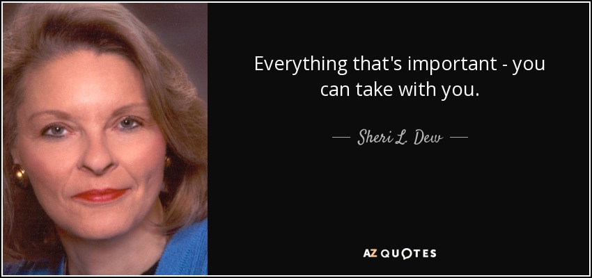Everything that's important - you can take with you. - Sheri L. Dew