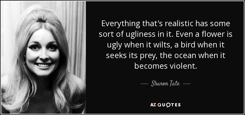 Everything that's realistic has some sort of ugliness in it. Even a flower is ugly when it wilts, a bird when it seeks its prey, the ocean when it becomes violent. - Sharon Tate