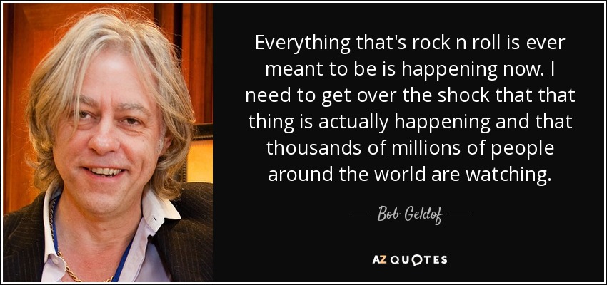 Everything that's rock n roll is ever meant to be is happening now. I need to get over the shock that that thing is actually happening and that thousands of millions of people around the world are watching. - Bob Geldof