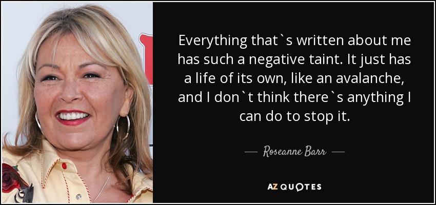 Everything that`s written about me has such a negative taint. It just has a life of its own, like an avalanche, and I don`t think there`s anything I can do to stop it. - Roseanne Barr