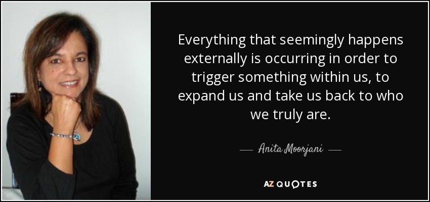 Everything that seemingly happens externally is occurring in order to trigger something within us, to expand us and take us back to who we truly are. - Anita Moorjani