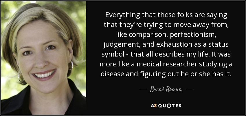 Everything that these folks are saying that they're trying to move away from, like comparison, perfectionism, judgement, and exhaustion as a status symbol - that all describes my life. It was more like a medical researcher studying a disease and figuring out he or she has it. - Brené Brown