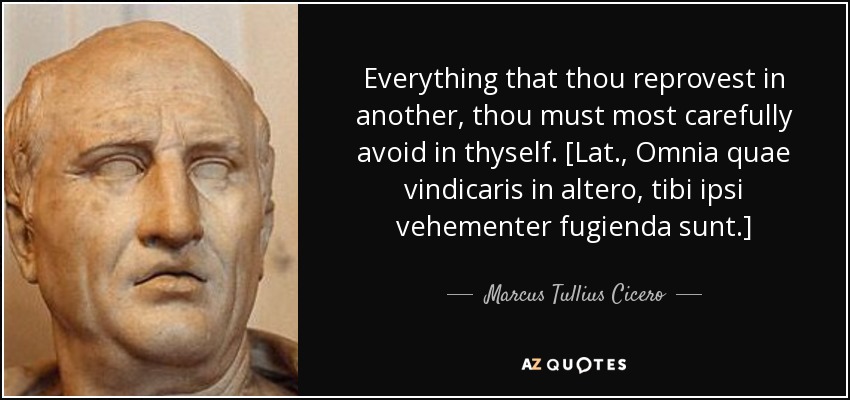 Everything that thou reprovest in another, thou must most carefully avoid in thyself. [Lat., Omnia quae vindicaris in altero, tibi ipsi vehementer fugienda sunt.] - Marcus Tullius Cicero