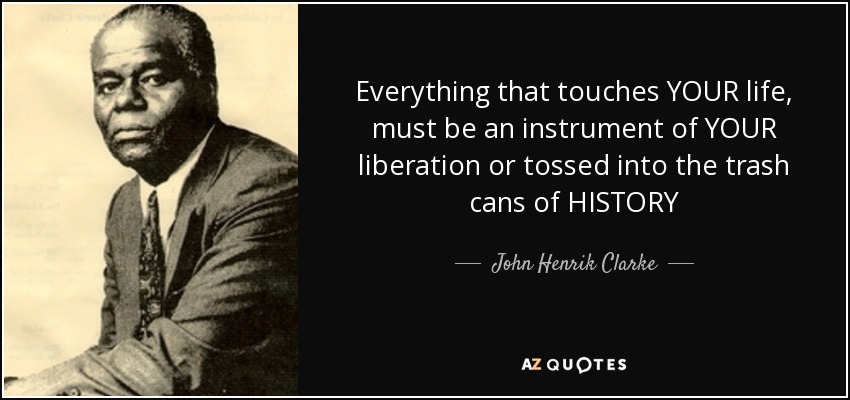 Everything that touches YOUR life, must be an instrument of YOUR liberation or tossed into the trash cans of HISTORY - John Henrik Clarke