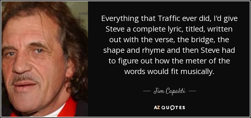 Everything that Traffic ever did, I'd give Steve a complete lyric, titled, written out with the verse, the bridge, the shape and rhyme and then Steve had to figure out how the meter of the words would fit musically. - Jim Capaldi