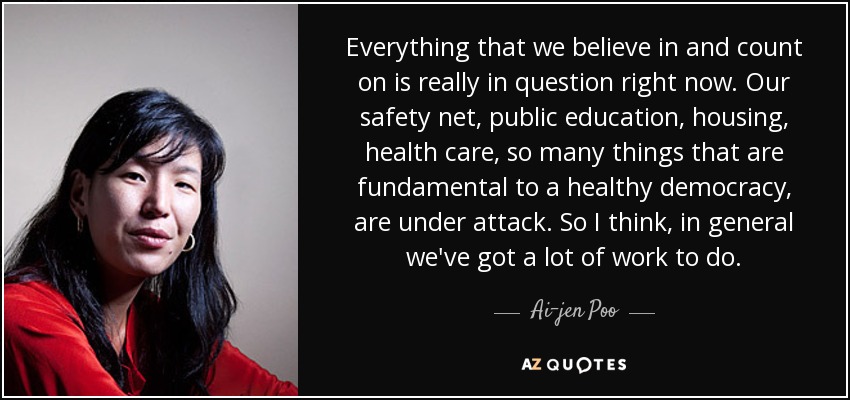 Everything that we believe in and count on is really in question right now. Our safety net, public education, housing, health care, so many things that are fundamental to a healthy democracy, are under attack. So I think, in general we've got a lot of work to do. - Ai-jen Poo