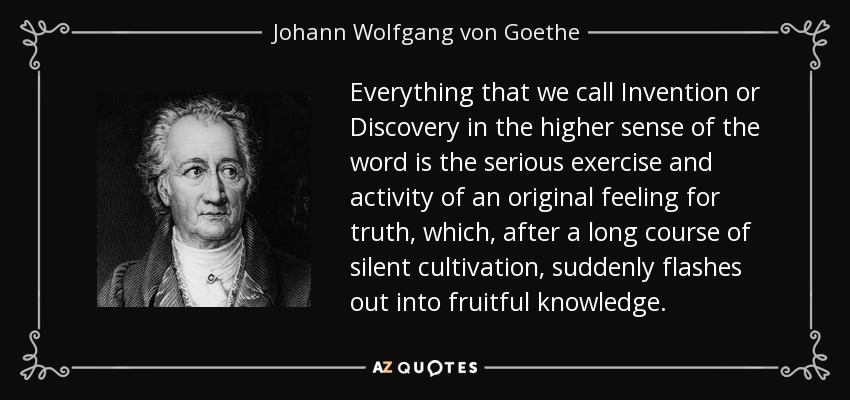 Everything that we call Invention or Discovery in the higher sense of the word is the serious exercise and activity of an original feeling for truth, which, after a long course of silent cultivation, suddenly flashes out into fruitful knowledge. - Johann Wolfgang von Goethe