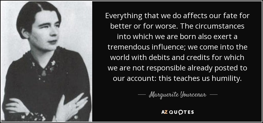 Everything that we do affects our fate for better or for worse. The circumstances into which we are born also exert a tremendous influence; we come into the world with debits and credits for which we are not responsible already posted to our account: this teaches us humility. - Marguerite Yourcenar