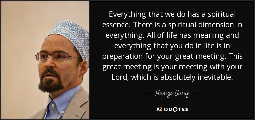 Everything that we do has a spiritual essence. There is a spiritual dimension in everything. All of life has meaning and everything that you do in life is in preparation for your great meeting. This great meeting is your meeting with your Lord, which is absolutely inevitable. - Hamza Yusuf