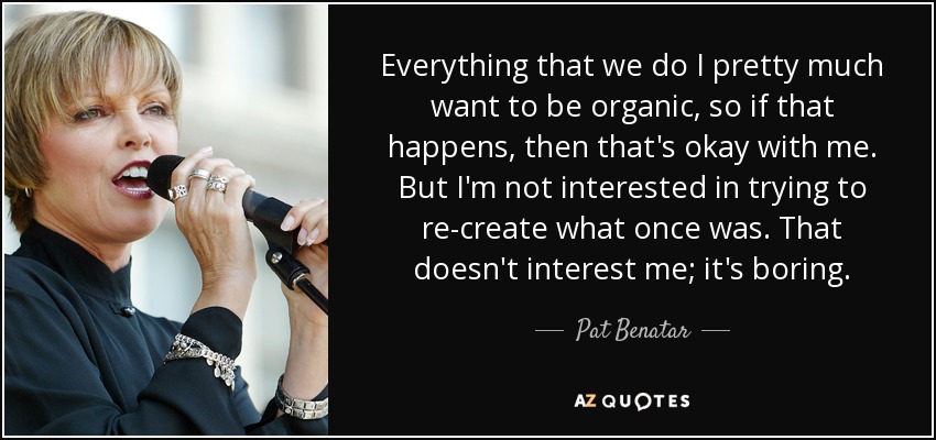 Everything that we do I pretty much want to be organic, so if that happens, then that's okay with me. But I'm not interested in trying to re-create what once was. That doesn't interest me; it's boring. - Pat Benatar