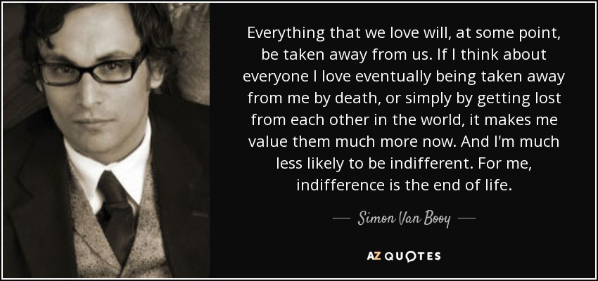 Everything that we love will, at some point, be taken away from us. If I think about everyone I love eventually being taken away from me by death, or simply by getting lost from each other in the world, it makes me value them much more now. And I'm much less likely to be indifferent. For me, indifference is the end of life. - Simon Van Booy