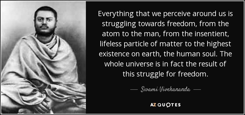 Everything that we perceive around us is struggling towards freedom, from the atom to the man, from the insentient, lifeless particle of matter to the highest existence on earth, the human soul. The whole universe is in fact the result of this struggle for freedom. - Swami Vivekananda