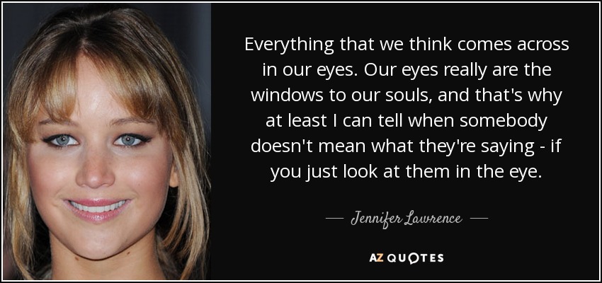 Everything that we think comes across in our eyes. Our eyes really are the windows to our souls, and that's why at least I can tell when somebody doesn't mean what they're saying - if you just look at them in the eye. - Jennifer Lawrence