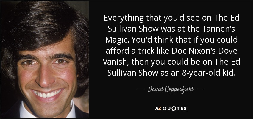 Everything that you'd see on The Ed Sullivan Show was at the Tannen's Magic. You'd think that if you could afford a trick like Doc Nixon's Dove Vanish, then you could be on The Ed Sullivan Show as an 8-year-old kid. - David Copperfield