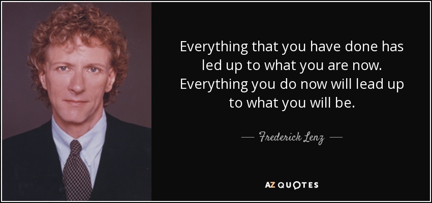 Everything that you have done has led up to what you are now. Everything you do now will lead up to what you will be. - Frederick Lenz