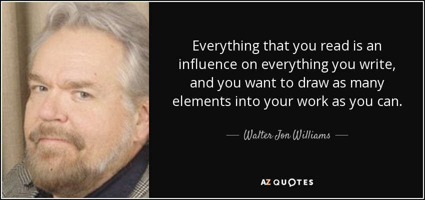 Everything that you read is an influence on everything you write, and you want to draw as many elements into your work as you can. - Walter Jon Williams