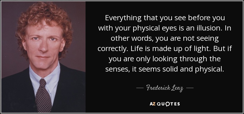 Everything that you see before you with your physical eyes is an illusion. In other words, you are not seeing correctly. Life is made up of light. But if you are only looking through the senses, it seems solid and physical. - Frederick Lenz