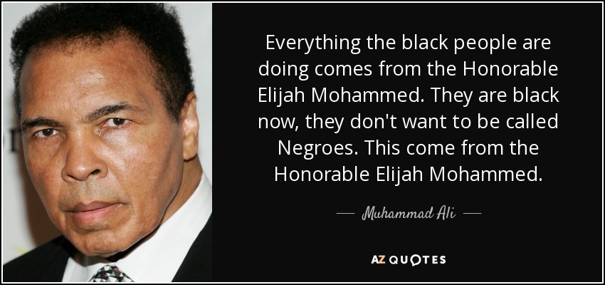 Everything the black people are doing comes from the Honorable Elijah Mohammed. They are black now, they don't want to be called Negroes. This come from the Honorable Elijah Mohammed. - Muhammad Ali